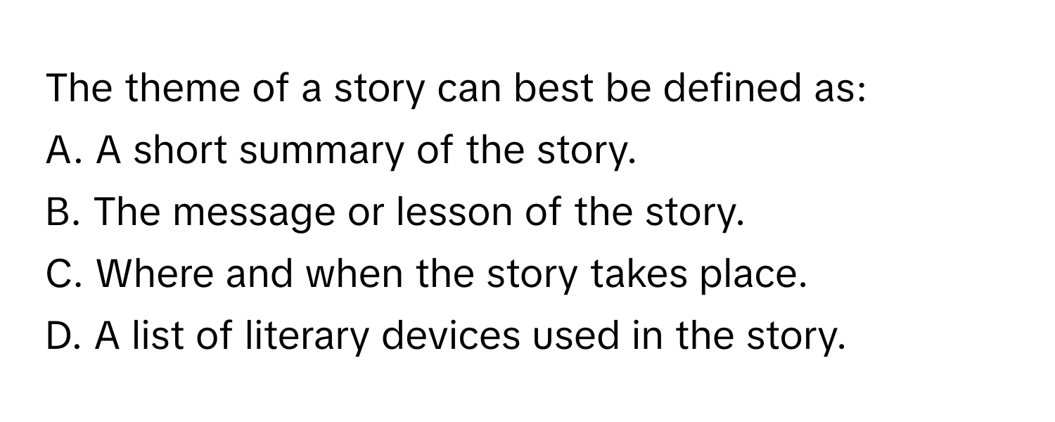 The theme of a story can best be defined as:

A. A short summary of the story.
B. The message or lesson of the story.
C. Where and when the story takes place.
D. A list of literary devices used in the story.