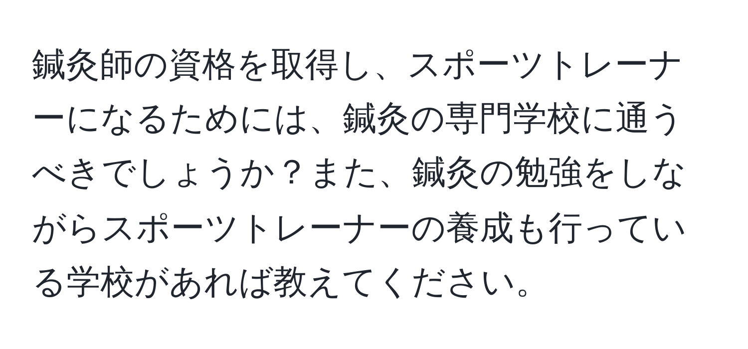 鍼灸師の資格を取得し、スポーツトレーナーになるためには、鍼灸の専門学校に通うべきでしょうか？また、鍼灸の勉強をしながらスポーツトレーナーの養成も行っている学校があれば教えてください。