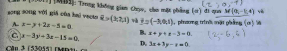 [20011] [MB2]: Trong không gian Oxyz, cho mặt phẳng (ơ) đi qua M(0;-1;4) và
song song với giá của hai vecto vector u=(3;2;1) và overline v=(-3;0;1) , phương trình mặt phẳng (α) là
A. x-y+2z-5=0.
c. x-3y+3z-15=0.
B. x+y+z-3=0.
D. 3x+3y-z=0. 
Câu 3 [53055] [MD 2 ]