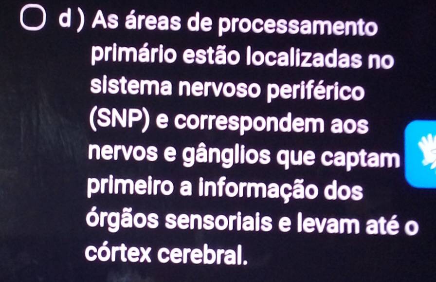 ) As áreas de processamento 
primário estão localizadas no 
sistema nervoso periférico 
(SNP) e correspondem aos 
nervos e gânglios que captam 
primeiro a informação dos 
órgãos sensoriais e levam até o 
córtex cerebral.