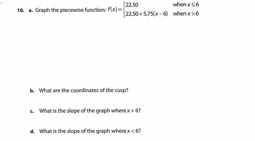 Graph the piecewise function: f(x)=beginarrayl 22.50whenx≤ 6 22.50+5.75(x-6)whenx>6endarray.
b. What are the coordinates of the cusp?
c. What is the slope of the graph where x>6 7
d. What is the slope of the graph where x<6</tex> ?