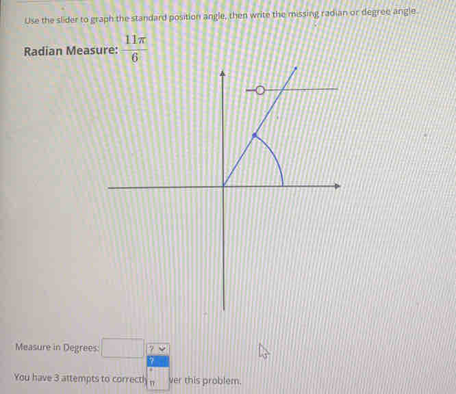 Use the slider to graph the standard position angle, then write the missing radian or degree angle.
Radian Measure:  11π /6 
Measure in Degrees ?
You have 3 attempts to correcth ver this problem.