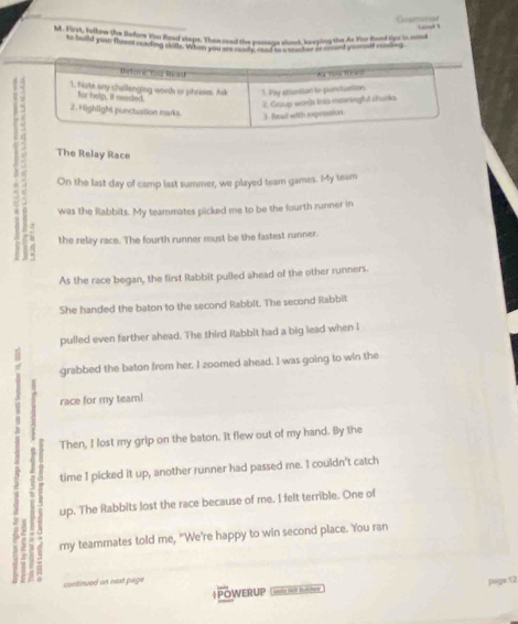 Ganamar 
M. Eryt, Jullnw the Before You Bead staps. Than coad the passaga sloud, keeping the As Yar fiard frm in mind 
hid you no e wa y wem wind has coedanga cs en shut he af hnd go t w dn 
The Relay Race 
On the last day of camp last summer, we played team games. My tearn 
was the Rabbits. My teammates picked me to be the fourth runner in 
the relay race. The fourth runner must be the fastest runner. 
As the race began, the first Rabbit pulled ahead of the other runners. 
She handed the baton to the second Rabbit. The second Rabbit 
pulled even farther ahead. The third Rabbit had a big lead when i 
grabbed the baton from her. I zoomed ahead. I was going to win the 
, 
race for my team! 
Then, I lost my grip on the baton. It flew out of my hand. By the 
time I picked it up, another runner had passed me. I couldn't catch 
up. The Rabbits lost the race because of me. I felt terrible. One of 
my teammates told me, "We’re happy to win second place. You ran 
ed an nod page 
Ps 12 
+POWERUP