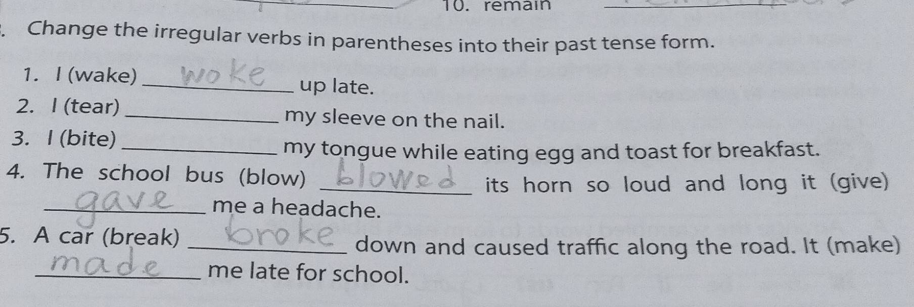 remai_ 
Change the irregular verbs in parentheses into their past tense form. 
1. I (wake) _up late. 
2. I (tear) 
_my sleeve on the nail. 
3. I (bite)_ 
my tongue while eating egg and toast for breakfast. 
4. The school bus (blow) 
_its horn so loud and long it (give) 
_me a headache. 
5. A car (break) 
_down and caused traffic along the road. It (make) 
_me late for school.