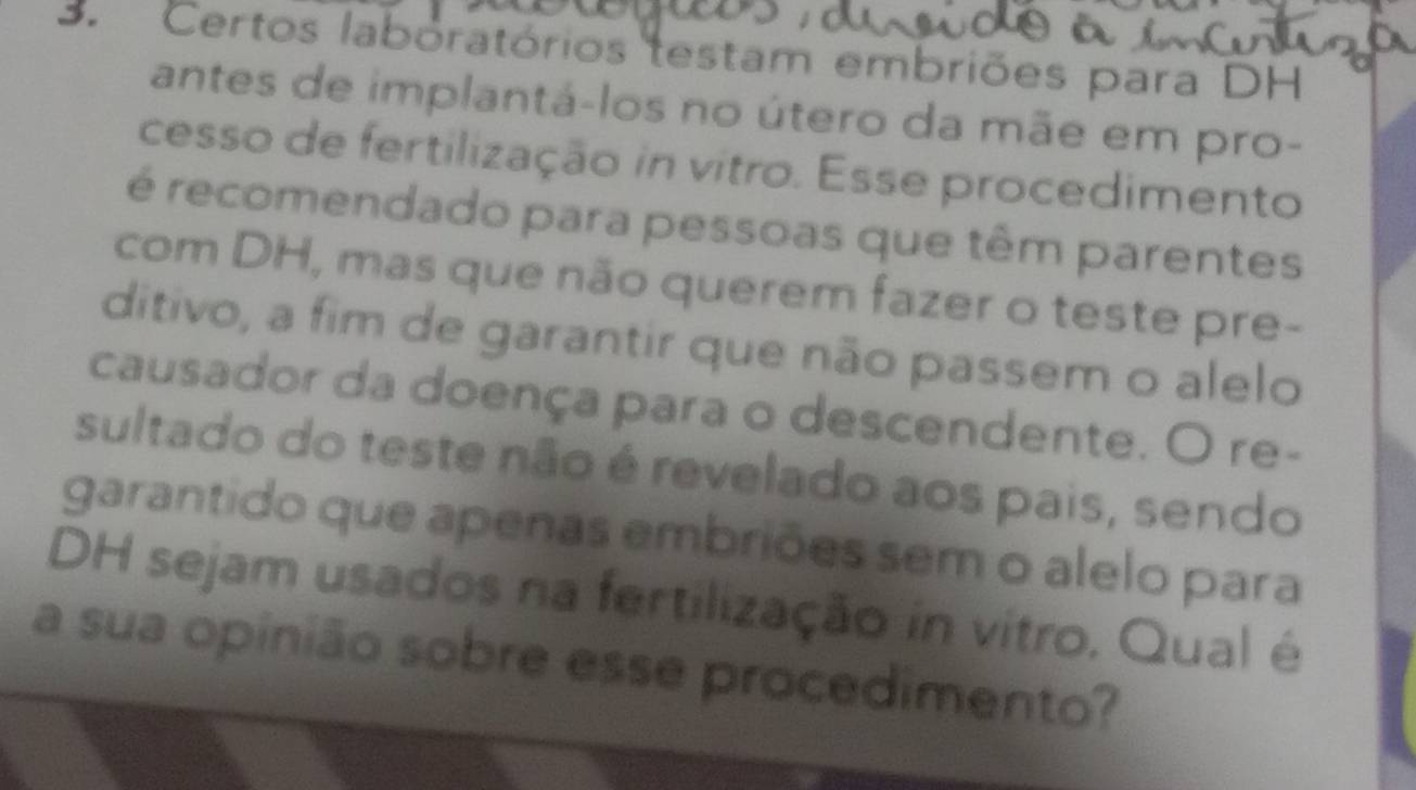 Certos labóratórios testam embriões para DH 
antes de implantá-los no útero da mãe em pro- 
cesso de fertilização in vitro. Esse procedimento 
é recomendado para pessoas que têm parentes 
com DH, mas que não querem fazer o teste pre- 
ditivo, a fim de garantir que não passem o alelo 
causador da doença para o descendente. O re- 
sultado do teste não é revelado aos pais, sendo 
garantido que apenas embriões sem o alelo para 
DH sejam usados na fertilização in vitro. Qual é 
a sua opinião sobre esse procedimento?