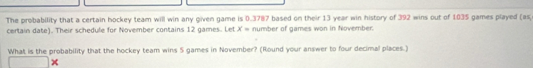 The probability that a certain hockey team will win any given game is 0.3787 based on their 13 year win history of 392 wins out of 1035 games played (as 
certain date). Their schedule for November contains 12 games. Let X= number of games won in November. 
What is the probability that the hockey team wins 5 games in November? (Round your answer to four decimal places.)