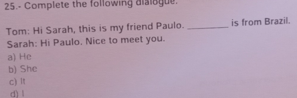 25.- Complete the following dialogue.
Tom: Hi Sarah, this is my friend Paulo. _is from Brazil.
Sarah: Hi Paulo. Nice to meet you.
a) He
b) She
c) It
d) l