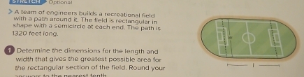 Optional 
A team of engineers builds a recreational field 
with a path around it. The field is rectangular in 
shape with a semicircle at each end. The path is
1320 feet long. 
Determine the dimensions for the length and 
width that gives the greatest possible area for 
the rectangular section of the field. Round your