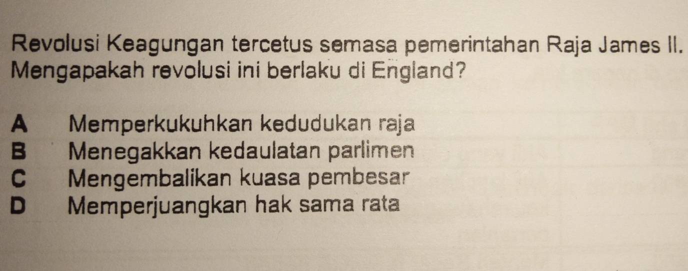 Revolusi Keagungan tercetus semasa pemerintahan Raja James II.
Mengapakah revolusi ini berlaku di England?
A Memperkukuhkan kedudukan raja
B Menegakkan kedaulatan parlimen
C Mengembalikan kuasa pembesar
D Memperjuangkan hak sama rata