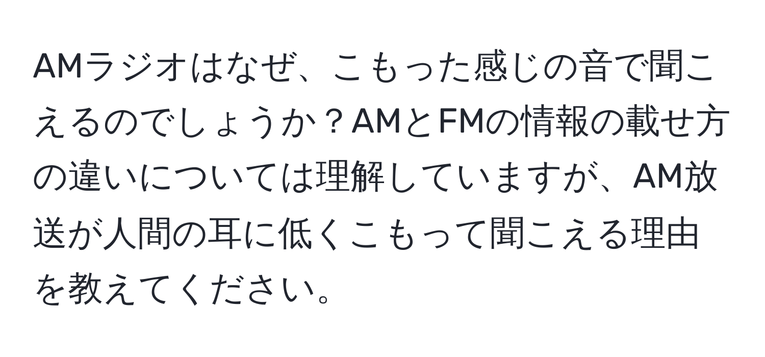 AMラジオはなぜ、こもった感じの音で聞こえるのでしょうか？AMとFMの情報の載せ方の違いについては理解していますが、AM放送が人間の耳に低くこもって聞こえる理由を教えてください。