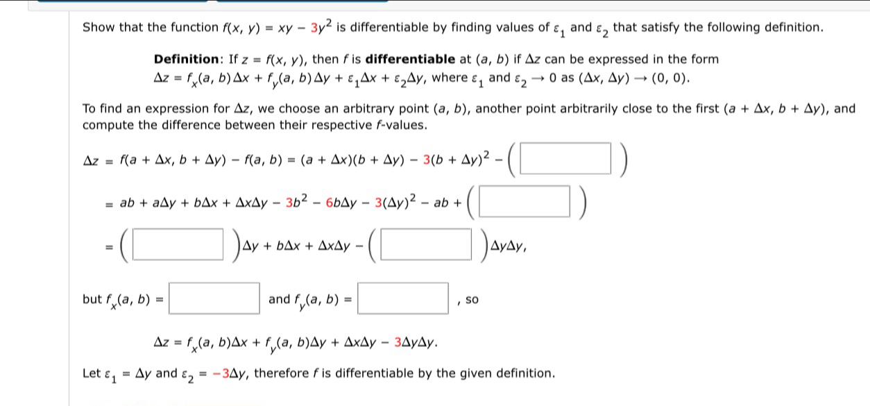 Show that the function f(x,y)=xy-3y^2 is differentiable by finding values of varepsilon _1 and varepsilon _2 that satisfy the following definition. 
Definition: If z=f(x,y) , then f is differentiable at (a,b) if △ z can be expressed in the form
Delta z=f_x(a,b) Delta x+f_y(a,b)Delta y+varepsilon _1△ x+varepsilon _2△ y , where varepsilon _1 and varepsilon _2to 0 as (△ x,△ y)to (0,0). 
To find an expression for Δz, we choose an arbitrary point (a,b) , another point arbitrarily close to the first (a+△ x,b+△ y) , and 
compute the difference between their respective f -values.
△ z=f(a+△ x,b+△ y)-f(a,b)=(a+△ x)(b+△ y)-3(b+△ y)^2-(□ )
=ab+a△ y+b△ x+△ x△ y-3b^2-6b△ y-3(△ y)^2-ab+(□ )
=(□ )△ y+b△ x+△ x△ y-(□ )△ y△ y, 
but f_x(a,b)=□ and f_y(a,b)=□ ,so
△ z=f_x(a,b)△ x+f_y(a,b)△ y+△ x△ y-3△ y△ y. 
Let varepsilon _1=△ y and varepsilon _2=-3△ y , therefore f is differentiable by the given definition.