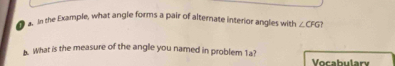 In the Example, what angle forms a pair of alternate interior angles with ∠ CFG ? 
. What is the measure of the angle you named in problem 1a? 
Vocabulary