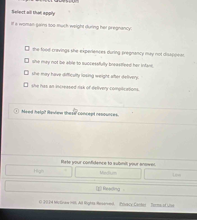 tion 
Select all that apply
If a woman gains too much weight during her pregnancy:
the food cravings she experiences during pregnancy may not disappear.
she may not be able to successfully breastfeed her infant.
she may have difficulty losing weight after delivery.
she has an increased risk of delivery complications.
Need help? Review these concept resources.
Rate your confidence to submit your answer.
High Medium Low
Reading
2024 McGraw Hill. All Rights Reserved. Privacy Center Terms of Use