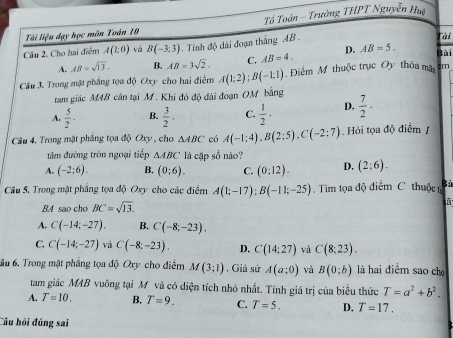 Tài liệu đạy học môn Toán 10 Tổ Toàn - Trưởng THPT Nguyễn Hua
Câu 2. Cho hai điểm A(1:0) và B(-3:3) Tính độ dài đoạn thắng AB Tài
A. AB=sqrt(13). B. AB=3sqrt(2). C. AB=4. D. AB=5. Bài
Câu 3. Trong mặt phẳng tọa độ Oxy cho hai điểm A(1:2):B(-1:1) Điểm Mỹ thuộc trục Oy thỏa mã 3m
tam giác MAB cân tại M. Khi đó độ đài đoạn OM bằng
A.  5/2 · B.  3/2 . C.  1/2 · D.  7/2 ·
Câu 4. Trong mặt phẳng tọa độ Oxy, cho △ ABC có A(-1;4),B(2;5),C(-2;7) Hỏi tọa độ điểm 
đâm đường tròn ngoại tiếp △ ABC là cặp số nào?
A. (-2:6). B. (0:6). C. (0:12). D. (2:6).
Câu 5. Trong mặt phẳng tọa độ Oxy cho các điểm A(1;-17);B(-11;-25).  Tim tọa độ điểm C thuộc Bà
BA sao cho BC=sqrt(13).
A. C(-14;-27). B. C(-8;-23).
C. C(-14;-27) và C(-8;-23). D. C(14:27) và C(8:23).
ầu 6. Trong mặt pháng tọa độ Oxy cho điểm M(3;1) , Giả sứ A(a;0) và B(0;b) là hai điểm sao ch
tam giác MAB vuông tại M và có diện tích nhỏ nhất. Tính giá trị của biểu thức T=a^2+b^2.
A. T=10. B. T=9. C. T=5. D. T=17.
Câu hồi đúng sai