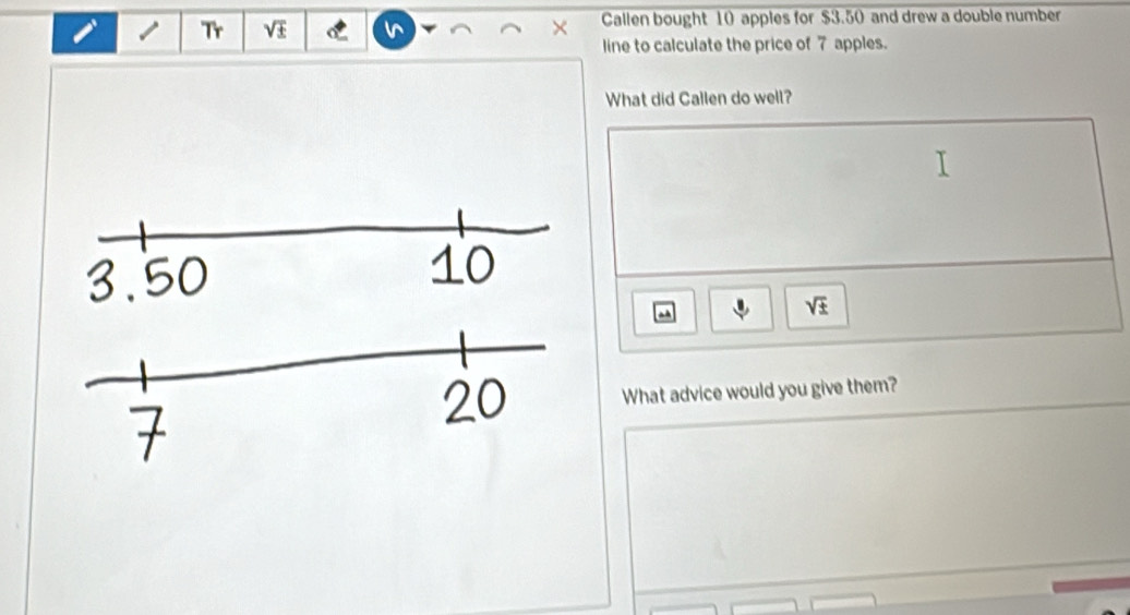 Tr sqrt(± ) Callen bought 10 apples for $3.50 and drew a double number 

line to calculate the price of 7 apples. 
What did Callen do well? 
a
sqrt(± )
What advice would you give them?