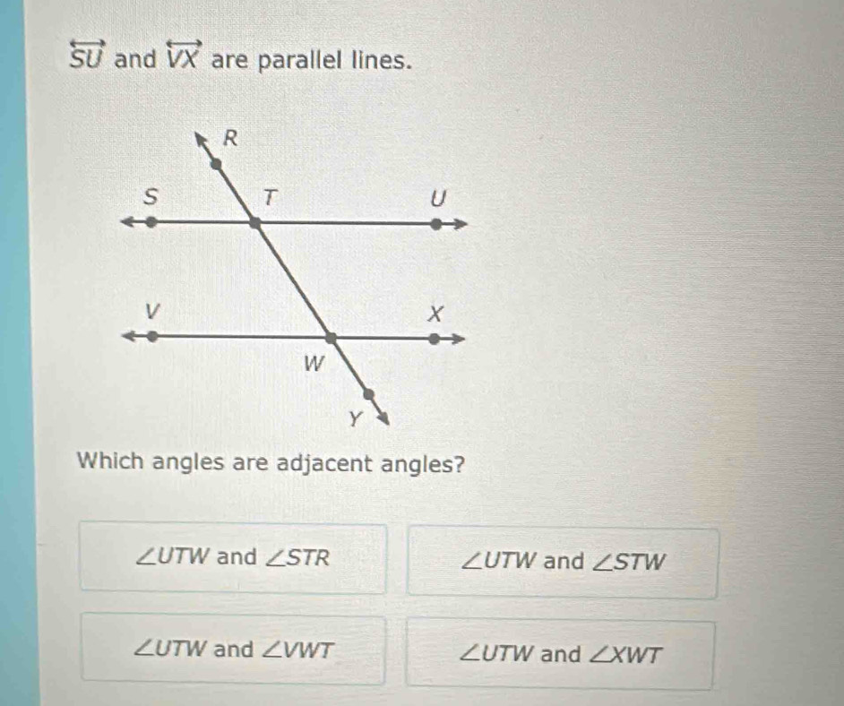 overleftrightarrow SU and overleftrightarrow VX are parallel lines.
Which angles are adjacent angles?
∠ UTW and ∠ STR ∠ UTW and ∠ STW
∠ UTW and ∠ VWT ∠ UTW and ∠ XWT