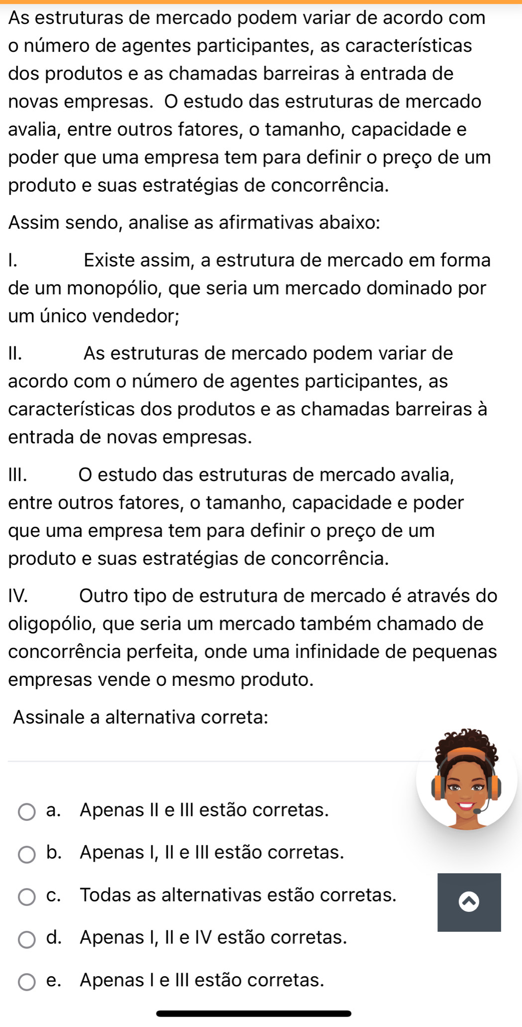 As estruturas de mercado podem variar de acordo com
o número de agentes participantes, as características
dos produtos e as chamadas barreiras à entrada de
novas empresas. O estudo das estruturas de mercado
avalia, entre outros fatores, o tamanho, capacidade e
poder que uma empresa tem para definir o preço de um
produto e suas estratégias de concorrência.
Assim sendo, analise as afirmativas abaixo:
1. Existe assim, a estrutura de mercado em forma
de um monopólio, que seria um mercado dominado por
um único vendedor;
II. As estruturas de mercado podem variar de
acordo com o número de agentes participantes, as
características dos produtos e as chamadas barreiras à
entrada de novas empresas.
Ⅲ. O estudo das estruturas de mercado avalia,
entre outros fatores, o tamanho, capacidade e poder
que uma empresa tem para definir o preço de um
produto e suas estratégias de concorrência.
IV. Outro tipo de estrutura de mercado é através do
oligopólio, que seria um mercado também chamado de
concorrência perfeita, onde uma infinidade de pequenas
empresas vende o mesmo produto.
Assinale a alternativa correta:
a. Apenas II e III estão corretas.
b. Apenas I, II e III estão corretas.
c. Todas as alternativas estão corretas.
d. Apenas I, II e IV estão corretas.
e. Apenas I e III estão corretas.