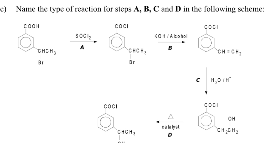 Name the type of reaction for steps A, B, C and D in the following scheme:
COCI
beginarrayr c)004 □ .0000000 8rendarray SOCl_2 beginarrayr 6000^(cos alpha)1^cmol_3r K O H / A lc o h o l
A
B bigcirc
v CH=CH_2
□  |
C H_2O/H^+
□ 
I COCI
*
D)
(
c a ta lys t
□  beginarrayr CHCH_3 1endarray D