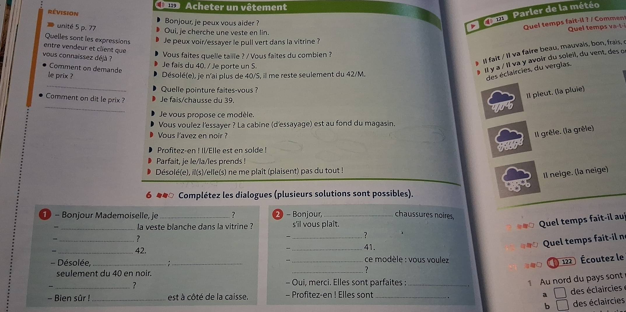 no Acheter un vêtement
e Parler de la météo
révision
Bonjour, je peux vous aider ? v Quel temps fait-il ? / Comment
unité 5 p. 77 Quel temps va-t-i
Oui, je cherche une veste en lin.
Quelles sont les expressions
Je peux voir/essayer le pull vert dans la vitrine ?
entre vendeur et client que
Vous faites quelle taille ? / Vous faites du combien ?
vous connaissez déjà ?
Je fais du 40. / Je porte un S.
Il fait / Il va faire beau, mauvais, bon, frais, 
Comment on demande
● Il y a / Il va y avoir du soleil, du vent, des o
le prix ?
Désolé(e), je n’ai plus de 40/S, il me reste seulement du 42/M.
des éclaircies, du verglas.
_
Quelle pointure faites-vous ?
Comment on dit le prix ? Je fais/chausse du 39.
Il pleut. (la pluie)
_
Je vous propose ce modèle.
Vous voulez l’essayer ? La cabine (d'essayage) est au fond du magasin.
Vous l’avez en noir ?
Il grêle. (la grêle)
Profitez-en ! Il/Elle est en solde !
Parfait, je le/la/les prends !
Désolé(e), il(s)/elle(s) ne me plaît (plaisent) pas du tout !
Il neige. (la neige)
6 ##ª Complétez les dialogues (plusieurs solutions sont possibles).
1 - Bonjour Mademoiselle, je ? 2) - Bonjour, _chaussures noires,
_la veste blanche dans la vitrine ? s'il vous plaît.
Quel temps fait-il auj
_7

_?
_42.
_41.
Quel tem       t-i n
- Désolée, _;_
、 _ ce modèle : vous voulez 
) 122 Écoutez le
seulement du 40 en noir.
_?
?
- Oui, merci. Elles sont parfaites :_
1 Au nord du pays sont
- Bien sûr ! _est à côté de la caisse. - Profitez-en ! Elles sont _a □ des éclaircies
b □ des éclaircies