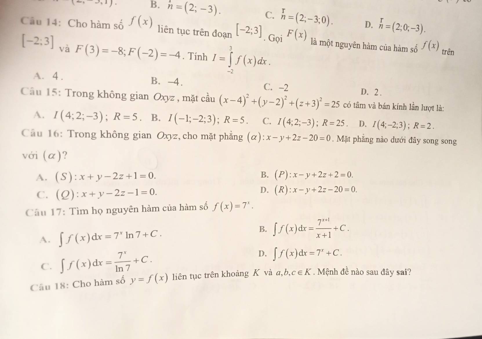 (2,3,1).
B. n=(2;-3). C. n=(2;-3;0). D. n=(2;0;-3).
Câu 14: Cho hàm số f(x) liên tục trên đoạn [-2;3]. Gọi F(x) là một nguyên hàm của hàm số f(x)
[-2;3] và
F(3)=-8;F(-2)=-4. Tính I=∈tlimits _(-2)^3f(x)dx.
trên
A. 4 . B. -4. D. 2 .
C. -2
Cầu 15: Trong không gian Oxyz , mặt cầu (x-4)^2+(y-2)^2+(z+3)^2=25 có tâm và bán kính lần lượt là:
A. I(4;2;-3);R=5 B. I(-1;-2;3);R=5. C. I(4;2;-3);R=25 D. I(4;-2;3);R=2.
Câu 16: Trong không gian Oxyz, cho mặt phẳng (alpha ):x-y+2z-20=0. Mặt phẳng nào dưới đây song song
với (α)?
A. (S):x+y-2z+1=0.
B. (P):x-y+2z+2=0.
C. (Q):x+y-2z-1=0.
D. (R):x-y+2z-20=0.
Câu 17: Tìm họ nguyên hàm của hàm số f(x)=7^x.
A. ∈t f(x)dx=7^xln 7+C.
B. ∈t f(x)dx= (7^(x+1))/x+1 +C.
C. ∈t f(x)dx= 7^x/ln 7 +C.
D. ∈t f(x)dx=7^x+C.
Câu 18: Cho hàm số y=f(x) liên tục trên khoảng K và a,b, c∈ K. Mệnh đề nào sau đây sai?