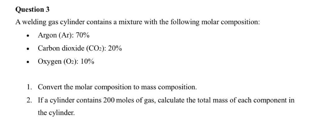 A welding gas cylinder contains a mixture with the following molar composition: 
Argon (Ar): 70%
Carbon dioxide (CO_2):20%
Oxygen (O_2):10%
1. Convert the molar composition to mass composition. 
2. If a cylinder contains 200 moles of gas, calculate the total mass of each component in 
the cylinder.