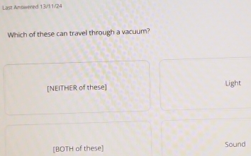 Last Answered 13/11/24
Which of these can travel through a vacuum?
[NEITHER of these] Light
[BOTH of these] Sound