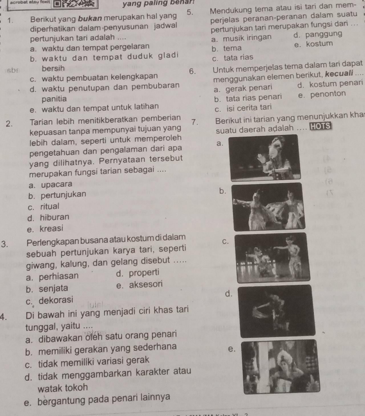 acrobat atau foxit
yang paling benar!
1. Berikut yang bukan merupakan hal yang 5. Mendukung tema atau isi tari dan mem-
diperhatikan dalam penyusunan jadwal perjelas peranan-peranan dalam suatu
pertunjukan tari merupakan fungsi dari ..
pertunjukan tari adalah .... d. panggung
a. musik iringan
a. waktu dan tempat pergelaran
b. tema e. kostum
b. waktu dan tempat duduk gladi
sb bersih c. tata rias
6.
c. waktu pembuatan kelengkapan Untuk memperjelas tema dalam tari dapat
d. waktu penutupan dan pembubaran menggunakan elemen berikut, kecuali ....
a. gerak penari d. kostum penari
panitia b. tata rias penari
e. waktu dan tempat untuk latihan e. penonton
c. isi cerita tari
2. Tarian lebih menitikberatkan pemberian 7. Berikut ini tarian yang menunjukkan khas
kepuasan tanpa mempunyai tujuan yang HOTS
suatu daerah adalah
lebih dalam, seperti untuk memperoleh
a
pengetahuan dan pengalaman dari apa
yang dilihatnya. Pernyataan tersebut
merupakan fungsi tarian sebagai ....
a.upacara
b. pertunjukan
b
c. ritual
d. hiburan
e. kreasi
3. Perlengkapan busana atau kostum di dalam
C
sebuah pertunjukan karya tari, seperti
giwang, kalung, dan gelang disebut .....
a. perhiasan d. properti
b. senjata e. aksesori
d
c. dekorasi
4. Di bawah ini yang menjadi ciri khas tari
tunggal, yaitu …
a. dibawakan oleh satu orang penari
b. memiliki gerakan yang sederhana e
c. tidak memiliki variasi gerak
d. tidak menggambarkan karakter atau
watak tokoh
e. bergantung pada penari lainnya