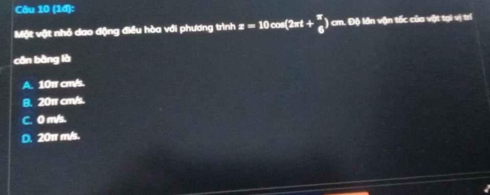 (1đ):
Một vật nhỏ dao động điều hòa với phương trình x=10cos (2π t+ π /6 ) cm. Độ lớn vận tốc của vật tại vị trí
cân bằng là
A. 10π cm/s.
B. 20π cm/s.
C. 0 m/s.
D. 20π m/s.