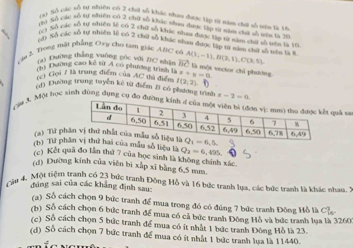 (a) Số các số tự nhiên có 2 chữ số khác nhau được lập từ năm chữ số trên là 16
(b) Số các số tự nhiên có 2 chữ số khác nhau được lập từ năm chữ số trên là 20.
(c) Số các số tự nhiên lẻ có 2 chữ số khác nhau được lập từ năm chữ số trên là 10.
(d) Số các số tự nhiên lễ có 2 chữ số khác nhau được lập từ năm chữ số trên là 8.
câu 2. Trong mặt phẳng Oxy cho tam giác ABC có
(a) Đường thẳng vuông góc với BC nhận vector BC A(1;-1),B(2;1),C(3;5).
(b) Đường cao kẻ từ A có phương trình là x+y=0.
là một vector chỉ phương
(c) Gọi 7 là trung điểm của AC thì điểm I(2;2)
a 
(d) Đường trung tuyến kê từ điểm B có phương trình x-2=0.
Câu 3. Một học sinh dùng dụng cụ đo quả sa
(a) Tứ ph
(b) Tứ phâẫu số liệu là Q_2=6,495.
(c) Kết quả đo lần thứ 7 của học sinh là không chính xác.
(d) Đường kính của viên bi xấp xỉ bằng 6,5 mm.
Câu 4. Một tiệm tranh có 23 bức tranh Đông Hồ và 16 bức tranh lụa, các bức tranh là khác nhau. X
đúng sai của các khẳng định sau:
(a) Số cách chọn 9 bức tranh để mua trong đó có đúng 7 bức tranh Đông Hồ là C_(16)^2.
(b) Số cách chọn 6 bức tranh để mua có cả bức tranh Đông Hồ và bức tranh lụa là 3260
(c) Số cách chọn 5 bức tranh để mua có ít nhất 1 bức tranh Đông Hồ là 23.
(d) Số cách chọn 7 bức tranh để mua có ít nhất 1 bức tranh lụa là 11440.