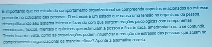 É importante que no estudo do comportamento organizacional se compreenda aspectos relacionados ao estresse, 
presente no cotidiano das pessoas. O estresse é um estado que causa uma tensão no organismo da pessoa, 
desequilibrando seu sistema interno e fazendo com que surgem reações psicológicas com componentes 
emocionais, físicos, mentais e químicos que estimulam a pessoa a ficar irritada, amedrontada ou a se confundir. 
Tendo isso em vista, como as organizações podem influenciar a redução de estresse das pessoas que atuam no 
comportamento organizacional de maneira eficaz? Aponte a alternativa correta.