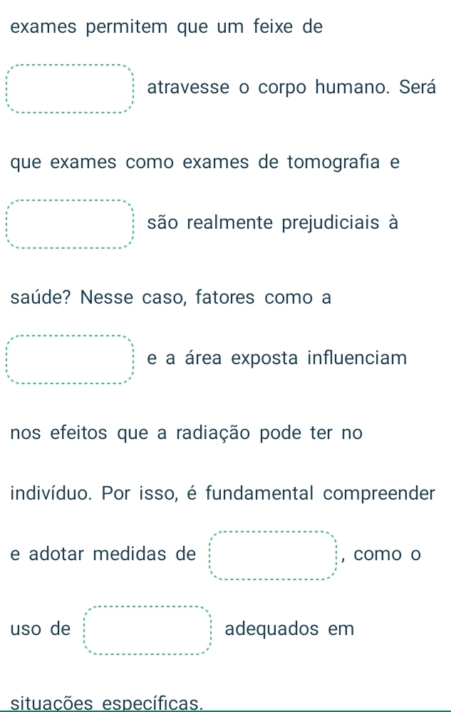 exames permitem que um feixe de 
atravesse o corpo humano. Será 
que exames como exames de tomografía e 
são realmente prejudiciais à 
saúde? Nesse caso, fatores como a 
e a área exposta influenciam 
nos efeitos que a radiação pode ter no 
indivíduo. Por isso, é fundamental compreender 
e adotar medidas de ,como o 
uso de adequados em 
situações específicas.