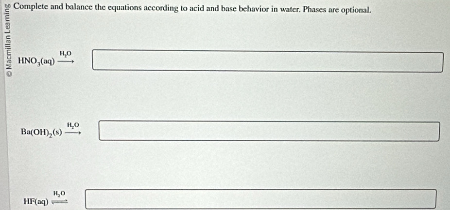 Complete and balance the equations according to acid and base behavior in water. Phases are optional.
HNO_3(aq)xrightarrow H_2O □
x_(□)° 100, 4,...
Ba(OH)_2(s)xrightarrow H_2O □ 10..86 overline 
HF(aq)leftharpoons □ □ v_C=□ 