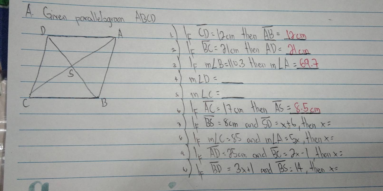 Given pocallelogram ABCD
I_Foverline CD=12cm
then overline _ AB=_ 12cm
overline BC=21cm then AD=_ 21cm
2 m∠ B=110.3 their m∠ A=_ 69.7
m∠ D=_ 
s. m∠ C=_ 
oK overline AC=17cm then overline AS=_ 8.5cm
overline BS=8cm and overline SD=x± 6 then x=
m∠ C=85 and m∠ A=5x then x=
al overline AD=25cm and overline BC=2x-1 these x=
overline BD=3x+1 and overline BS=14 then x=