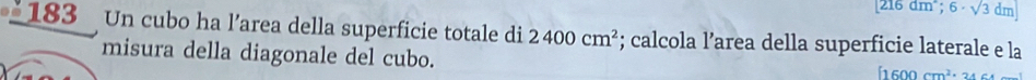 216a m; 6· sqrt(3) dmj
_183 Un cubo ha l’area della superficie totale di 2400cm^2; calcola l’area della superficie laterale e la 
misura della diagonale del cubo.
[1600cm^2· 24c