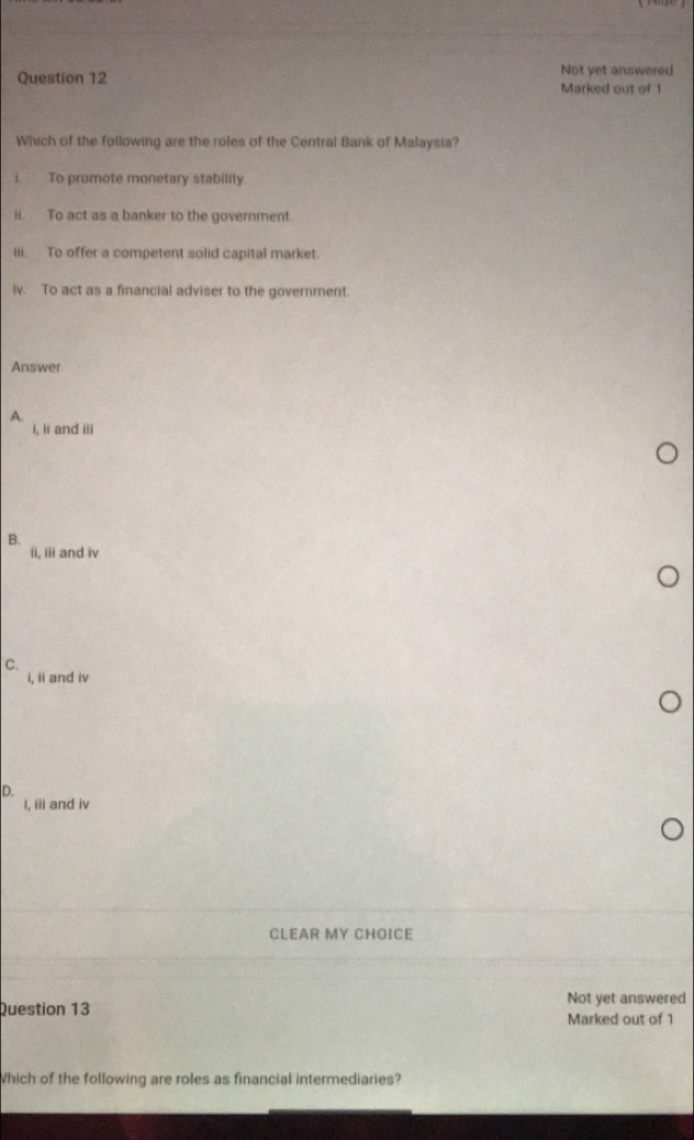 Not yet answered
Question 12 Marked out of 1
Which of the following are the roles of the Central Bank of Malaysia?
i. To promote monetary stability
ii. To act as a banker to the government.
iii. To offer a competent solid capital market
iv. To act as a financial adviser to the government.
Answer
A.
i, ii and iii
B.
ii, iii and iv
C.
i, ii and iv
D.
I, iii and iv
CLEAR MY CHOICE
Question 13 Not yet answered
Marked out of 1
Which of the following are roles as financial intermediaries?