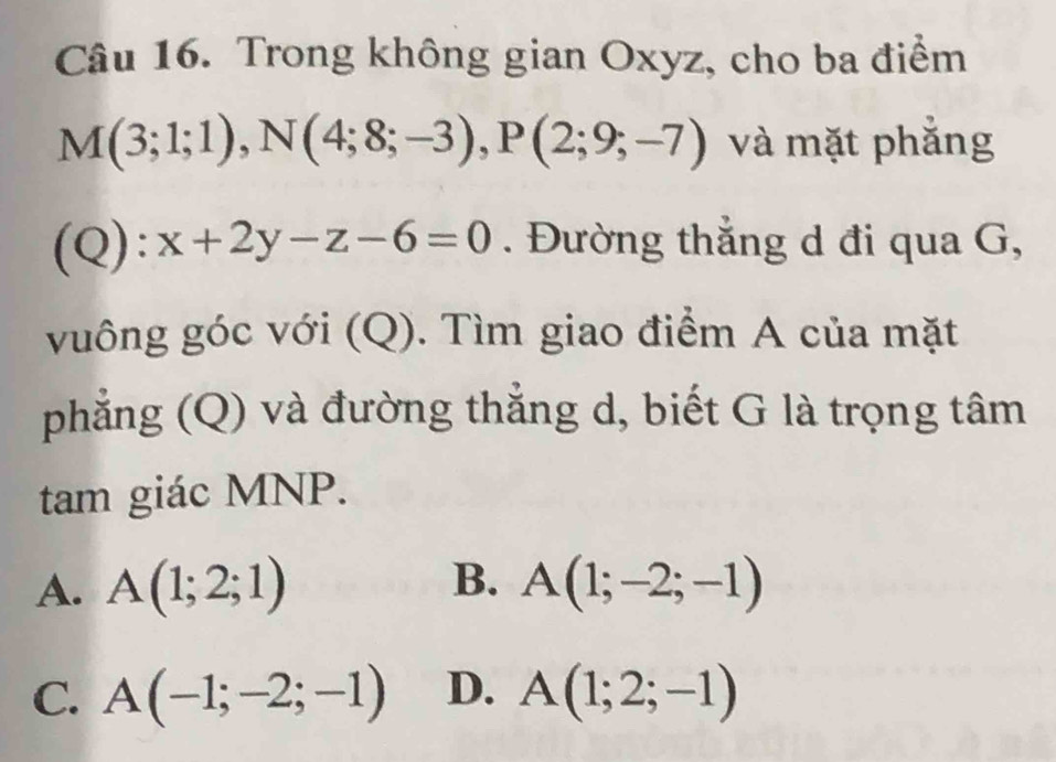 Trong không gian Oxyz, cho ba điểm
M(3;1;1), N(4;8;-3), P(2;9;-7) và mặt phẳng
(Q):x+2y-z-6=0. Đường thẳng d đi qua G,
vuông góc với (Q). Tìm giao điểm A của mặt
phẳng (Q) và đường thẳng d, biết G là trọng tâm
tam giác MNP.
B.
A. A(1;2;1) A(1;-2;-1)
C. A(-1;-2;-1) D. A(1;2;-1)