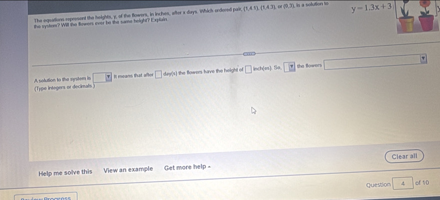 The equations represent the heights, y, of the flowers, in inches, after x days. Which ordered pair (1,4,1),(1,4,3) or (0,3) is a solution to 
the system? Will the flowers ever be the same height? Explain y=1.3x+3
A solution to the system is □ It means that after □ day(s) the flowers have the height of □ inch (es . So, 4 the flowers 
(Type integers or decimals 
Help me solve this View an example Get more help£ Clear all 
Question 4 of 10
