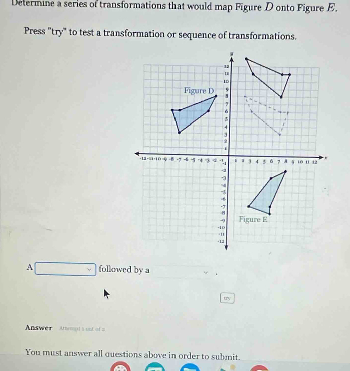 Determine a series of transformations that would map Figure D onto Figure E. 
Press "try" to test a transformation or sequence of transformations. 
A □ followed by a 
try 
Answer Attempt 1 out of 2 
You must answer all questions above in order to submit.