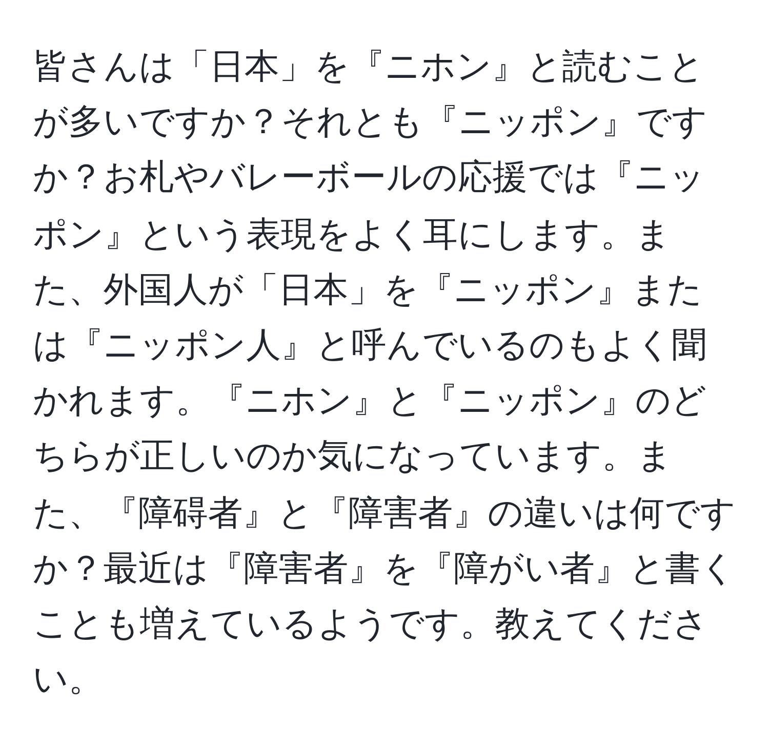 皆さんは「日本」を『ニホン』と読むことが多いですか？それとも『ニッポン』ですか？お札やバレーボールの応援では『ニッポン』という表現をよく耳にします。また、外国人が「日本」を『ニッポン』または『ニッポン人』と呼んでいるのもよく聞かれます。『ニホン』と『ニッポン』のどちらが正しいのか気になっています。また、『障碍者』と『障害者』の違いは何ですか？最近は『障害者』を『障がい者』と書くことも増えているようです。教えてください。