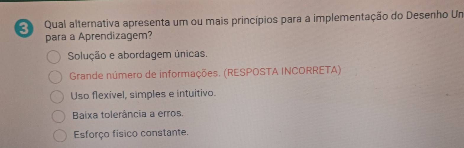 Qual alternativa apresenta um ou mais princípios para a implementação do Desenho Un
para a Aprendizagem?
Solução e abordagem únicas.
Grande número de informações. (RESPOSTA INCORRETA)
Uso flexível, simples e intuitivo.
Baixa tolerância a erros.
Esforço físico constante.