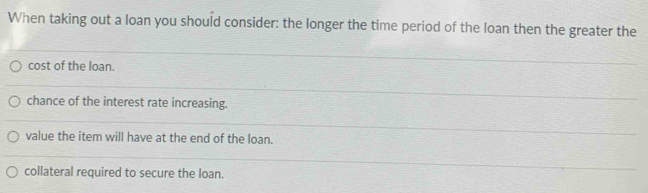 When taking out a loan you should consider: the longer the time period of the loan then the greater the
cost of the loan.
chance of the interest rate increasing.
value the item will have at the end of the loan.
collateral required to secure the loan.