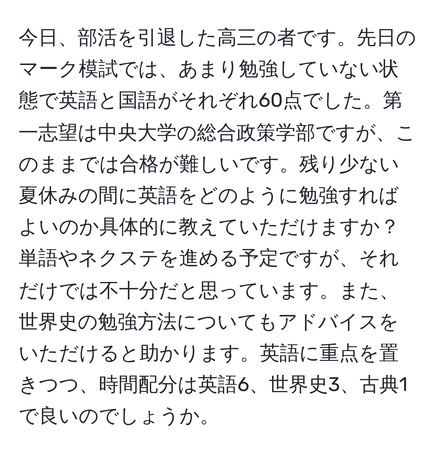 今日、部活を引退した高三の者です。先日のマーク模試では、あまり勉強していない状態で英語と国語がそれぞれ60点でした。第一志望は中央大学の総合政策学部ですが、このままでは合格が難しいです。残り少ない夏休みの間に英語をどのように勉強すればよいのか具体的に教えていただけますか？単語やネクステを進める予定ですが、それだけでは不十分だと思っています。また、世界史の勉強方法についてもアドバイスをいただけると助かります。英語に重点を置きつつ、時間配分は英語6、世界史3、古典1で良いのでしょうか。