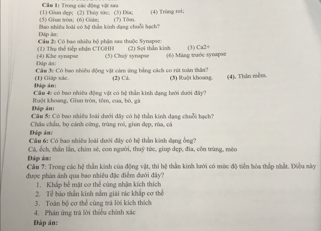 Câầu 1: Trong các động vật sau
(1) Giun dẹp; (2) Thùy tức; (3) Đia; (4) Trùng roi;
(5) Giun tròn; (6) Gián; (7) Tôm.
Bao nhiêu loài có hệ thần kinh dạng chuỗi hạch?
Đáp án:
Câu 2: Có bao nhiêu bộ phận sau thuộc Synapse:
(1) Thụ thể tiếp nhận CTGHH (2) Sợi thần kinh (3) Ca2+
(4) Khe synapse (5) Chuỳ synapse (6) Màng trước synapse
Đáp án:
Câu 3: Có bao nhiêu động vật cảm ứng bằng cách co rút toàn thân?
(1) Giáp xác. (2) Cá. (3) Ruột khoang. (4). Thân mềm.
Đáp án:
Câu 4: có bao nhiêu động vật có hệ thần kinh dạng lưới dưới đây?
Ruột khoang, Giun tròn, tôm, cua, bò, gà
Đáp án:
Câu 5: Có bao nhiêu loài dưới đây có hệ thần kinh dạng chuỗi hạch?
Châu chấu, bọ cánh cứng, trùng roi, giun dẹp, rùa, cá
Đáp án:
Câu 6: Có bao nhiêu loài dưới đây có hệ thần kinh dạng ống?
Cá, ếch, thằn lằn, chim sẻ, con người, thuỷ tức, giup dẹp, đĩa, côn trùng, mèo
Đáp án:
Câu 7: Trong các hệ thần kinh của động vật, thì hệ thần kinh lưới có mức độ tiến hóa thấp nhất. Điều này
được phản ánh qua bao nhiêu đặc điểm dưới đây?
1. Khắp bề mặt cơ thể cùng nhận kích thích
2. Tế bào thần kinh nằm giải rác khắp cơ thể
3. Toàn bộ cơ thể cùng trả lời kích thích
4. Phản ứng trả lời thiếu chính xác
Đáp án: