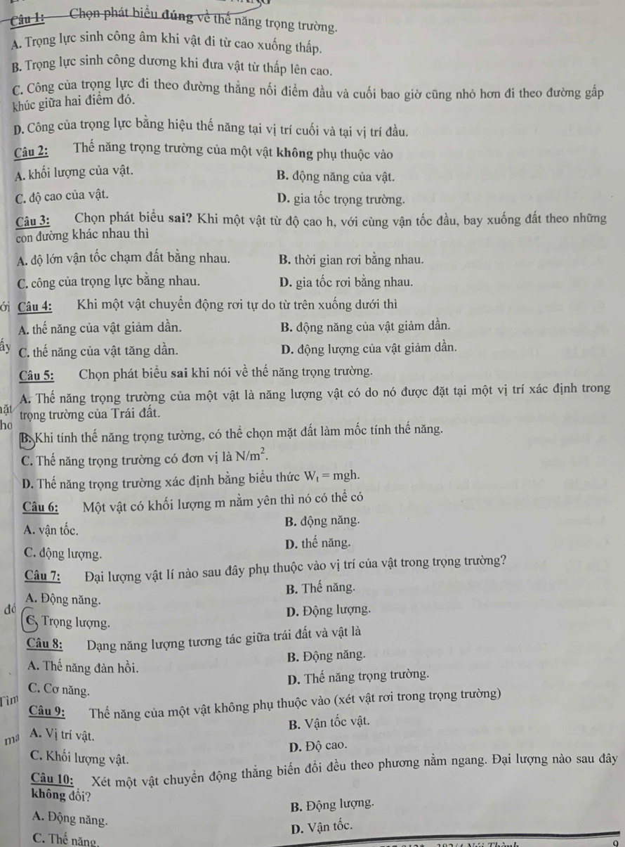 Câu : - Chọn phát biểu đúng về thể năng trọng trường.
A. Trọng lực sinh công âm khi vật đi từ cao xuống thấp.
B. Trọng lực sinh công dương khi đưa vật từ thấp lên cao.
C. Công của trọng lực đi theo đường thẳng nối điểm đầu và cuối bao giờ cũng nhỏ hơn đi theo đường gấp
khúc giữa hai điểm đó.
D. Công của trọng lực bằng hiệu thế năng tại vị trí cuối và tại vị trí đầu.
Câu 2: Thế năng trọng trường của một vật không phụ thuộc vào
A. khối lượng của vật. B. động năng của vật.
C. độ cao của vật.
D. gia tốc trọng trường.
Câu 3: Chọn phát biểu sai? Khi một vật từ độ cao h, với cùng vận tốc đầu, bay xuống đất theo những
con đường khác nhau thì
A. độ lớn vận tốc chạm đất bằng nhau. B. thời gian rơi bằng nhau.
C. công của trọng lực bằng nhau. D. gia tốc rơi bằng nhau.
CCi Câu 4: Khi một vật chuyển động rơi tự do từ trên xuống dưới thì
A. thế năng của vật giảm dần. B. động năng của vật giảm dần.
ây C. thế năng của vật tăng dần. D. động lượng của vật giảm dần.
Câu 5: Chọn phát biểu sai khi nói về thế năng trọng trường.
A. Thế năng trọng trường của một vật là năng lượng vật có do nó được đặt tại một vị trí xác định trong
ặt trọng trường của Trái đất.
ho
B. Khi tính thế năng trọng tường, có thể chọn mặt đất làm mốc tính thế năng.
C. Thế năng trọng trường có đơn vị là N/m^2.
D. Thế năng trọng trường xác định bằng biểu thức W_t= mgh.
Câu 6: Một vật có khối lượng m nằm yên thì nó có thể có
A. vận tốc. B. động năng.
C. động lượng. D. thế năng.
Câu 7: Đại lượng vật lí nào sau đây phụ thuộc vào vị trí của vật trong trọng trường?
B. Thế năng.
A. Động năng.
dó D. Động lượng.
Trọng lượng.
Câu 8: Dạng năng lượng tương tác giữa trái đất và vật là
A. Thế năng đàn hồi. B. Động năng.
D. Thế năng trọng trường.
C. Cơ năng.
Tìm
Câu 9: Thế năng của một vật không phụ thuộc vào (xét vật rơi trong trọng trường)
ma A. Vị trí vật. B. Vận tốc vật.
D. Độ cao.
C. Khối lượng vật.
Câu 10: Xét một vật chuyển động thẳng biến đổi đều theo phương nằm ngang. Đại lượng nào sau đây
không đổi?
B. Động lượng.
A. Động năng.
D. Vận tốc.
C. Thế năng