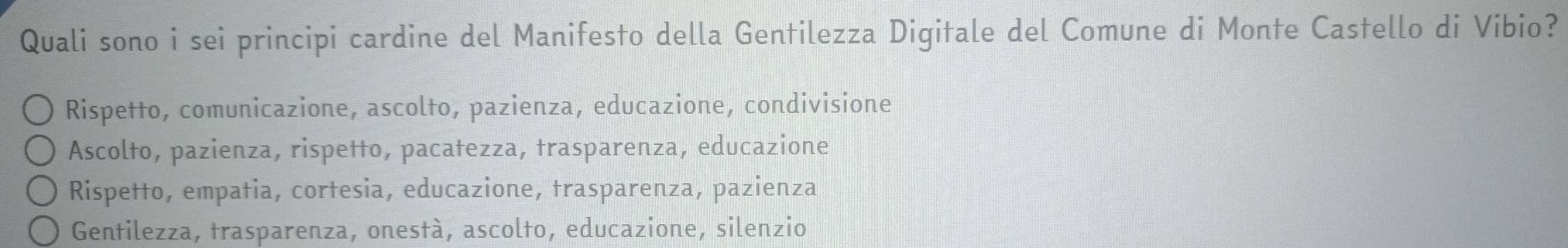 Quali sono i sei principi cardine del Manifesto della Gentilezza Digitale del Comune di Monte Castello di Vibio?
Rispetto, comunicazione, ascolto, pazienza, educazione, condivisione
Ascolto, pazienza, rispetto, pacatezza, trasparenza, educazione
Rispetto, empatia, cortesia, educazione, trasparenza, pazienza
Gentilezza, trasparenza, onestà, ascolto, educazione, silenzio