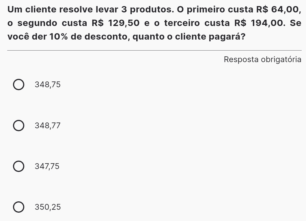 Um cliente resolve levar 3 produtos. O primeiro custa R$ 64,00,
o segundo custa R$ 129,50 e o terceiro custa R$ 194,00. Se
você der 10% de desconto, quanto o cliente pagará?
Resposta obrigatória
348,75
348,77
347,75
350,25