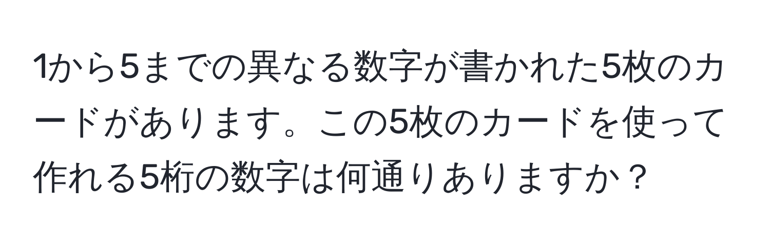 1から5までの異なる数字が書かれた5枚のカードがあります。この5枚のカードを使って作れる5桁の数字は何通りありますか？