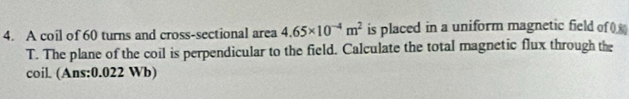 A coil of 60 turns and cross-sectional area 4.65* 10^(-4)m^2 is placed in a uniform magnetic field o ( 
T. The plane of the coil is perpendicular to the field. Calculate the total magnetic flux through the 
coil. (Ans: 0.022 Wb)