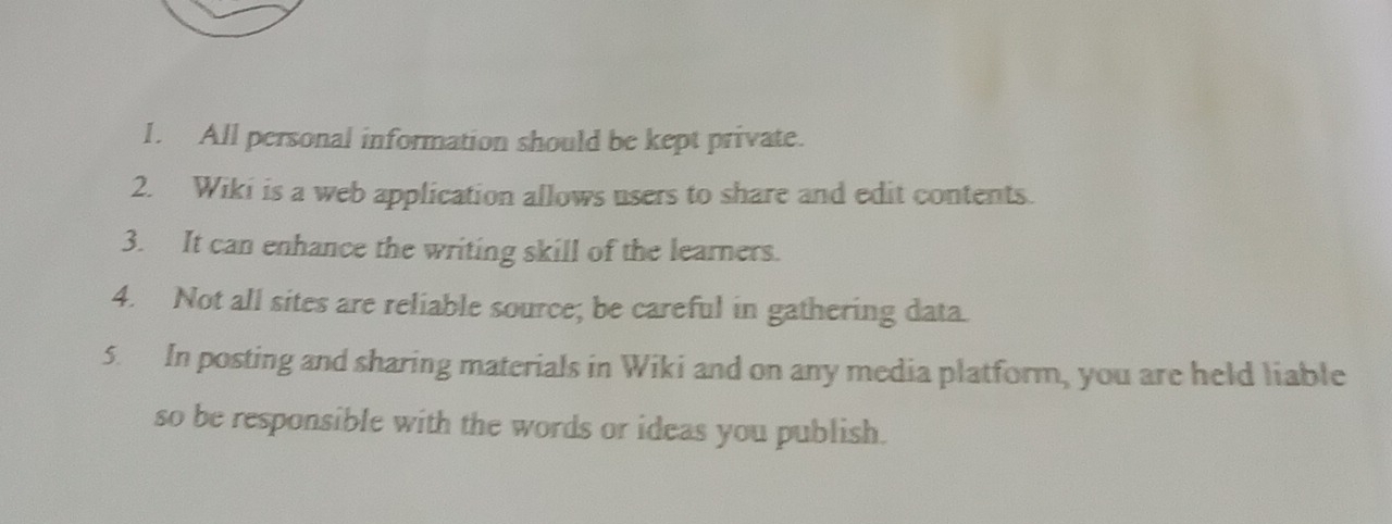 All personal information should be kept private. 
2. Wiki is a web application allows users to share and edit contents. 
3. It can enhance the writing skill of the learners. 
4. Not all sites are reliable source; be careful in gathering data. 
5. In posting and sharing materials in Wiki and on any media platform, you are held liable 
so be responsible with the words or ideas you publish.