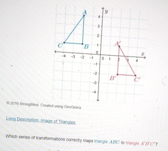 2016 StrongMind. Created using GeoGebra.
Long Description: Image of Triangles
Which series of transformations correctly maps triangle A.BC to triangle A'B'C'